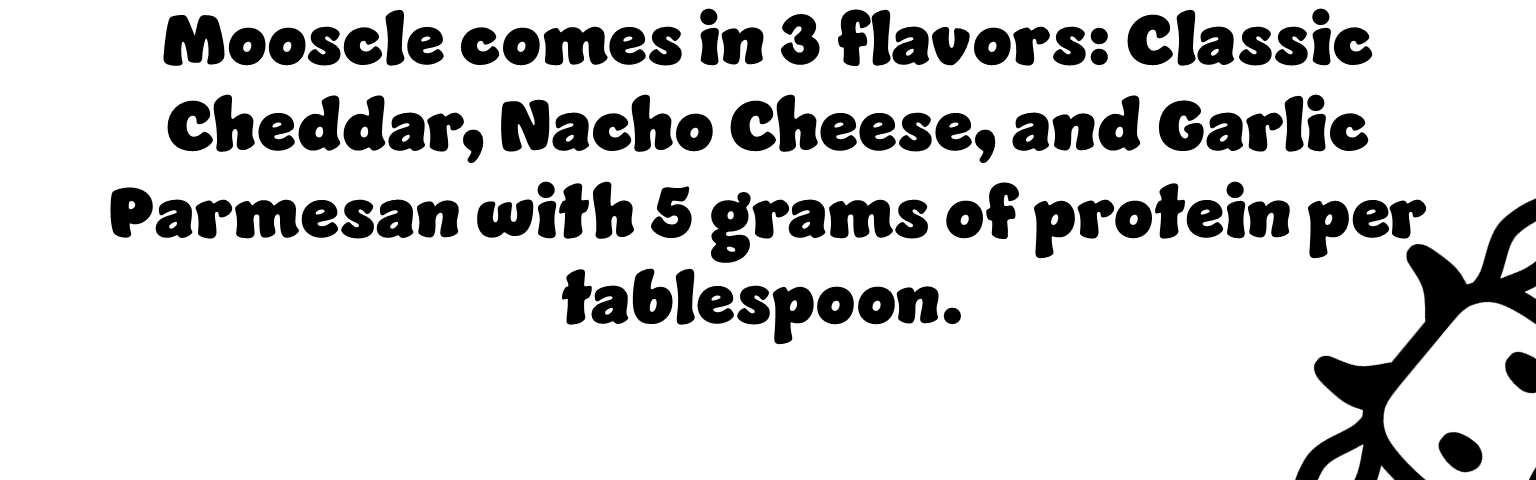 Mooscle comes in 3 flavors: classic cheddar, nacho cheese, and garlic parmesan with 5 grams of protein per tablespoon