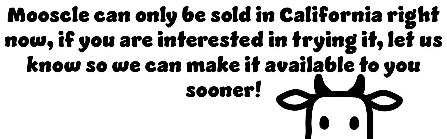 Mooscle can only be sold in California right now, if you are interested in trying it, let us know so we can make it available to you sooner.